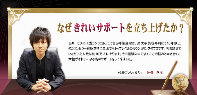 なぜ「きれいサポート」を立ち上げたか？
当サービスの代表コンシェルジュである神保良樹は、某大手美容外科にて10年以上のカウンセラー経験を持つ全国でもトップレベルのカウンセリングのプロです。相談させていただいた人数は約10万人に上ります。その経験の中で多くの方の悩みと向き合い、女性がきれいになる為のサポートをして来ました。 代表コンシェルジュ 神保　良樹