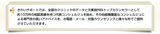 きれいサポートでは、全国のクリニックのデータと元美容外科トップカウンセラーとして約10万件の相談実績を持つ代表コンシェルジュを始め、その他経験豊富なコンシェルジュによる専門性の高いアドバイスを、お電話・メール・対面カウンセリングと様々な形でご提供させていただきます。