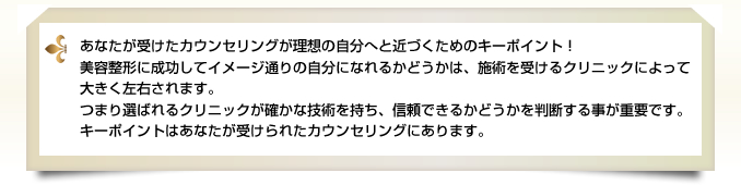 あなたが受けたカウンセリングが理想の自分へと近づくためのキーポイント！美容整形に成功してイメージ通りの自分になれるかどうかは、施術を受けるクリニックによって大きく左右されます。
つまり選ばれるクリニックが確かな技術を持ち、信頼できるかどうかを判断する事が重要です。キーポイントはあなたが受けられたカウンセリングにあります。