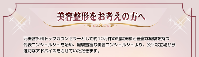 美容整形をお考えの方へ 元美容外科トップカウンセラーとして約10万件の相談実績と豊富な経験を持つ代表コンシェルジュを始め、経験豊富な美容コンシェルジュより、公平な立場から適切なアドバイスをさせていただきます。
